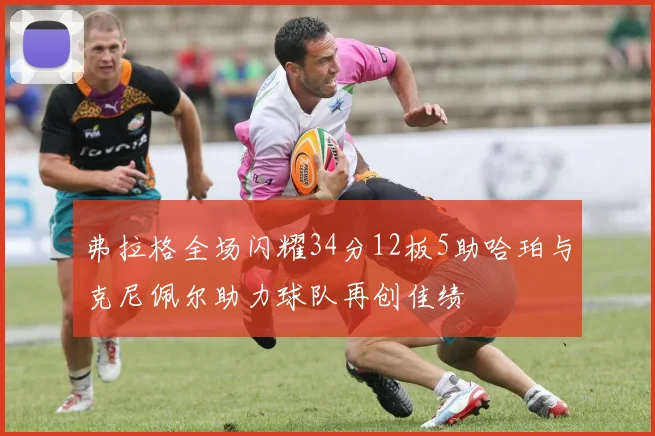 弗拉格全场闪耀34分12板5助哈珀与克尼佩尔助力球队再创佳绩