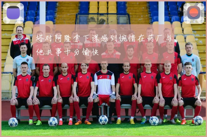塔对阿隆索下课感到惋惜在药厂与他共事十分愉快