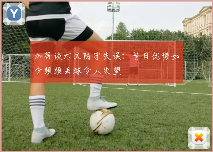 加蒂谈尤文防守失误：昔日优势如今频频丢球令人失望