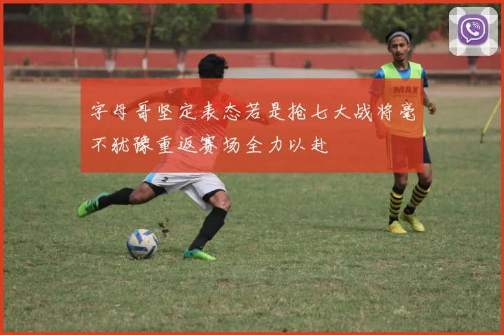 字母哥坚定表态若是抢七大战将毫不犹豫重返赛场全力以赴