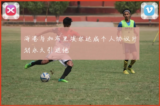 海港与加布里埃尔达成个人协议计划永久引进他