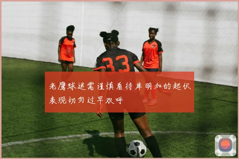 老鹰球迷需谨慎看待库明加的起伏表现切勿过早欢呼