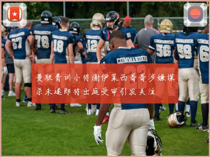 曼联青训小将谢伊莱西哥哥涉嫌谋杀未遂即将出庭受审引发关注
