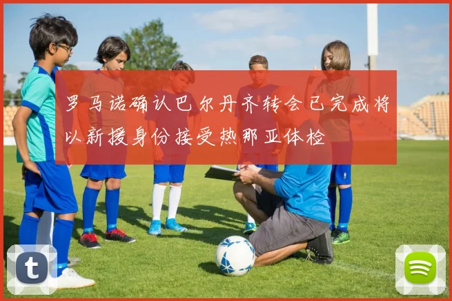 罗马诺确认巴尔丹齐转会已完成将以新援身份接受热那亚体检