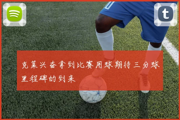 克莱兴奋拿到比赛用球期待三分球里程碑的到来