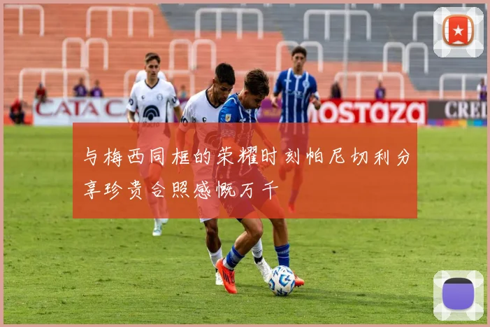 与梅西同框的荣耀时刻帕尼切利分享珍贵合照感慨万千