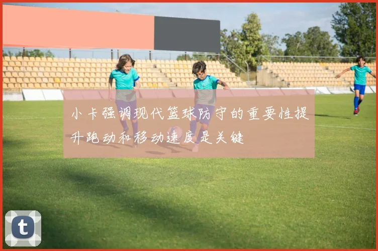 小卡强调现代篮球防守的重要性提升跑动和移动速度是关键