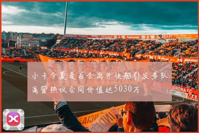 小卡今夏是否会离开快船引发多队高管热议合同价值达5030万