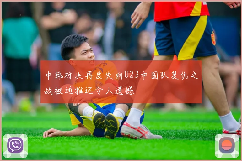 中韩对决再度失利U23中国队复仇之战被迫推迟令人遗憾