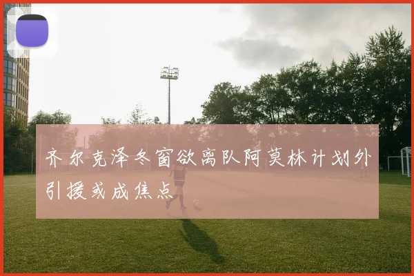 齐尔克泽冬窗欲离队阿莫林计划外引援或成焦点