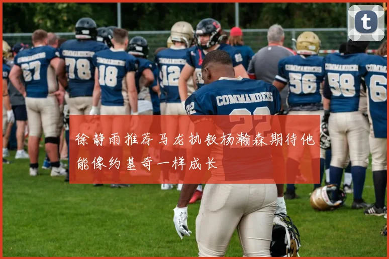 徐静雨推荐马龙执教杨瀚森期待他能像约基奇一样成长