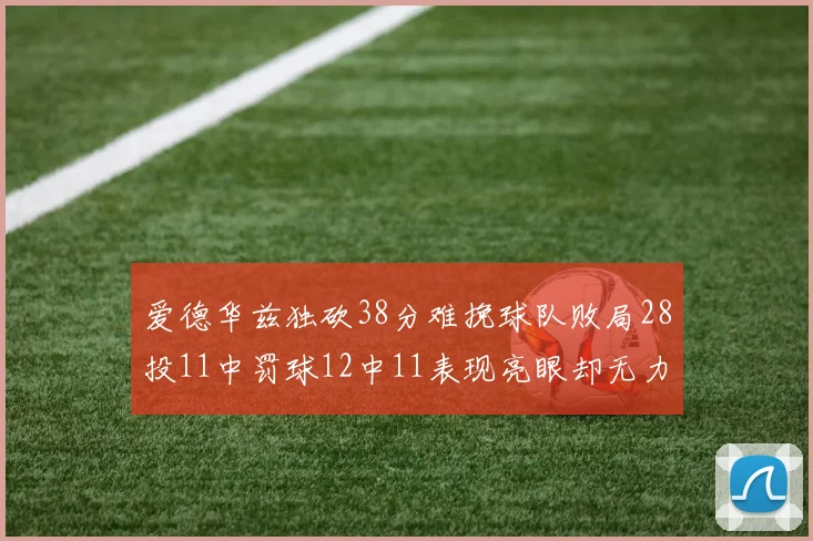 爱德华兹独砍38分难挽球队败局28投11中罚球12中11表现亮眼却无力回天