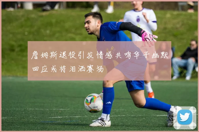 詹姆斯退役引发情感共鸣华子幽默回应或将泪洒赛场