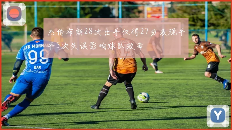 杰伦布朗28次出手仅得27分表现平平5次失误影响球队效率