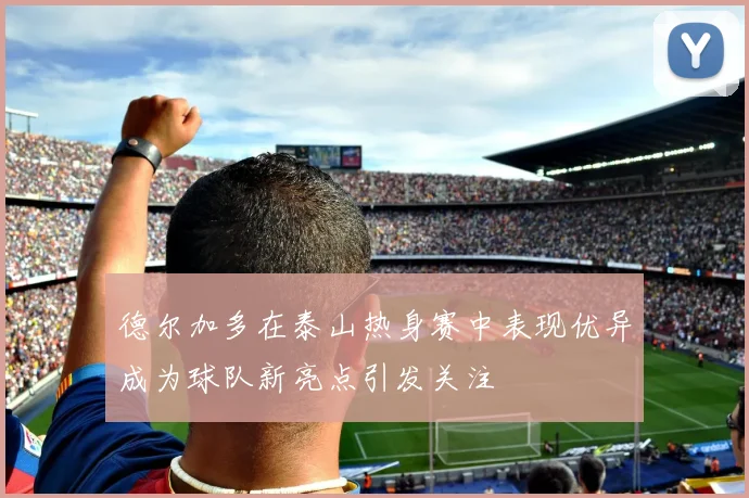 德尔加多在泰山热身赛中表现优异成为球队新亮点引发关注