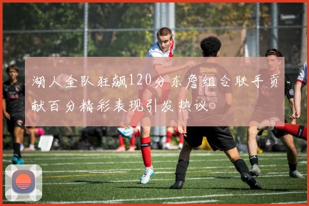 湖人全队狂飙120分东詹组合联手贡献百分精彩表现引发热议
