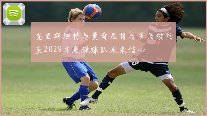克里斯坦特与曼奇尼将与罗马续约至2029年展现球队未来信心