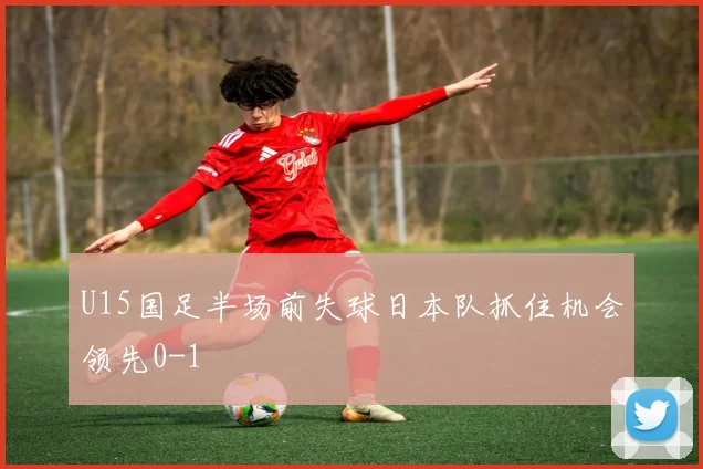 U15国足半场前失球日本队抓住机会领先0-1