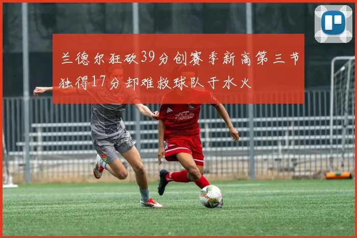 兰德尔狂砍39分创赛季新高第三节独得17分却难救球队于水火