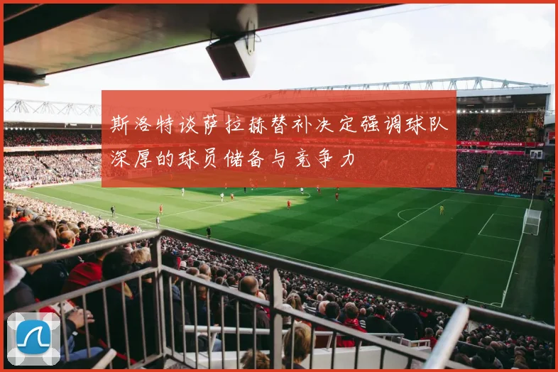 斯洛特谈萨拉赫替补决定强调球队深厚的球员储备与竞争力