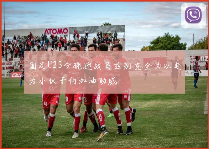 国足U23今晚迎战乌兹别克全力以赴为小伙子们加油助威