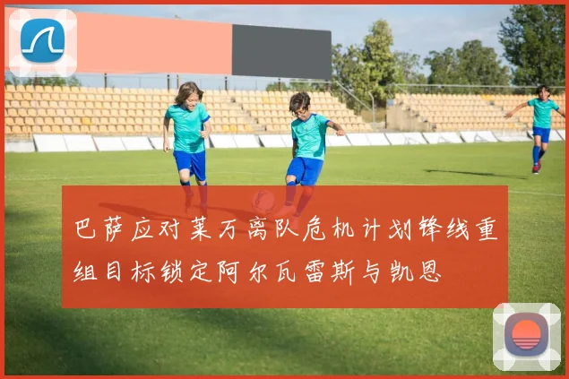 巴萨应对莱万离队危机计划锋线重组目标锁定阿尔瓦雷斯与凯恩