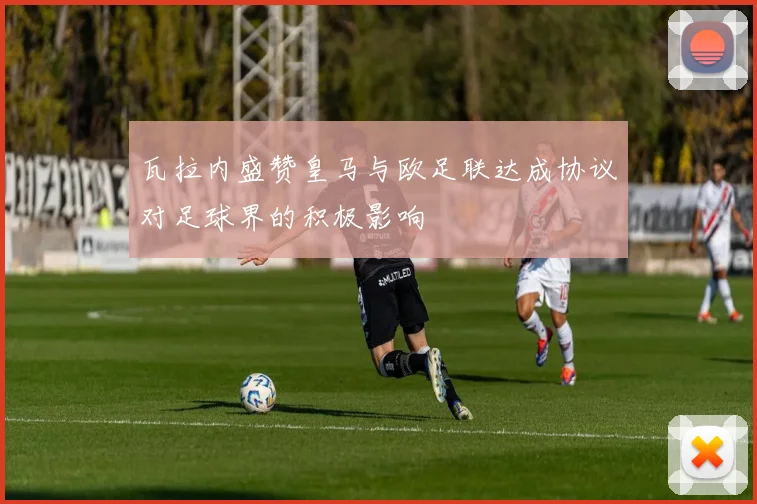 瓦拉内盛赞皇马与欧足联达成协议对足球界的积极影响