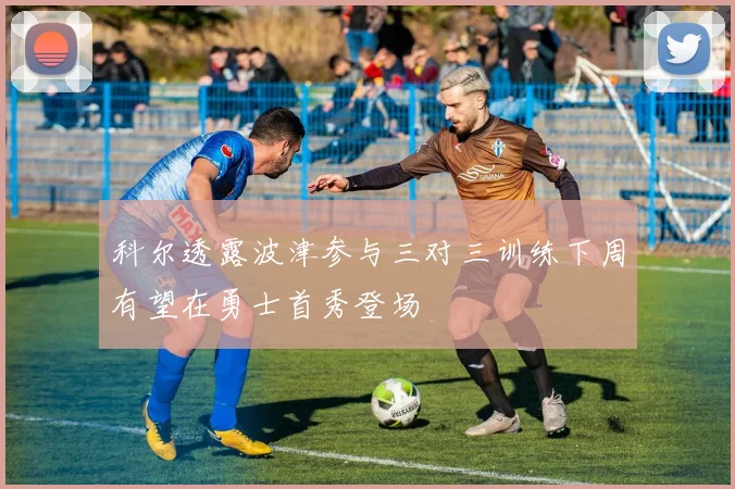 科尔透露波津参与三对三训练下周有望在勇士首秀登场