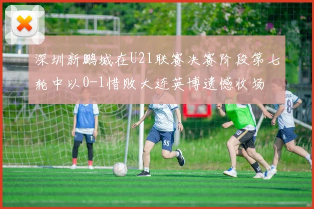 深圳新鹏城在U21联赛决赛阶段第七轮中以0-1惜败大连英博遗憾收场