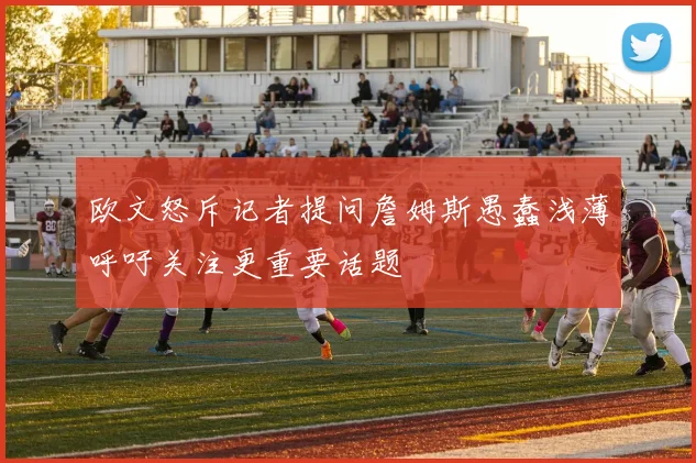 欧文怒斥记者提问詹姆斯愚蠢浅薄呼吁关注更重要话题