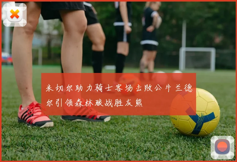 米切尔助力骑士客场击败公牛兰德尔引领森林狼战胜灰熊
