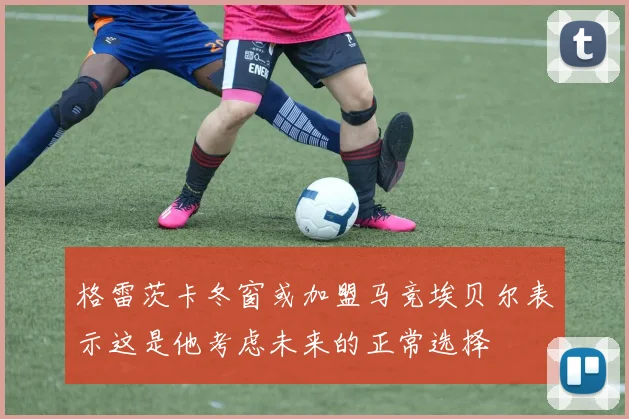 格雷茨卡冬窗或加盟马竞埃贝尔表示这是他考虑未来的正常选择