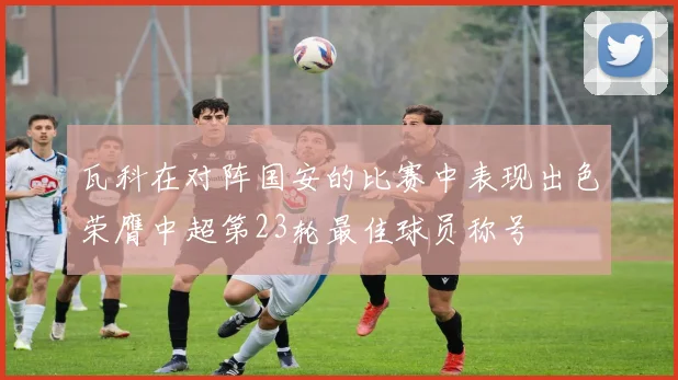 瓦科在对阵国安的比赛中表现出色荣膺中超第23轮最佳球员称号