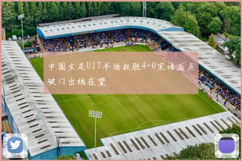 中国女足U17半场狂胜4-0宋语后点破门出线在望