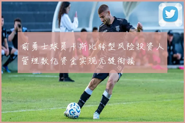 前勇士球员卡斯比转型风险投资人管理数亿资金实现无缝衔接
