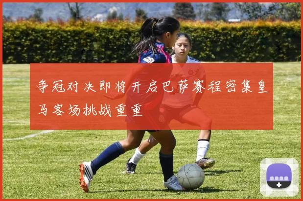 争冠对决即将开启巴萨赛程密集皇马客场挑战重重